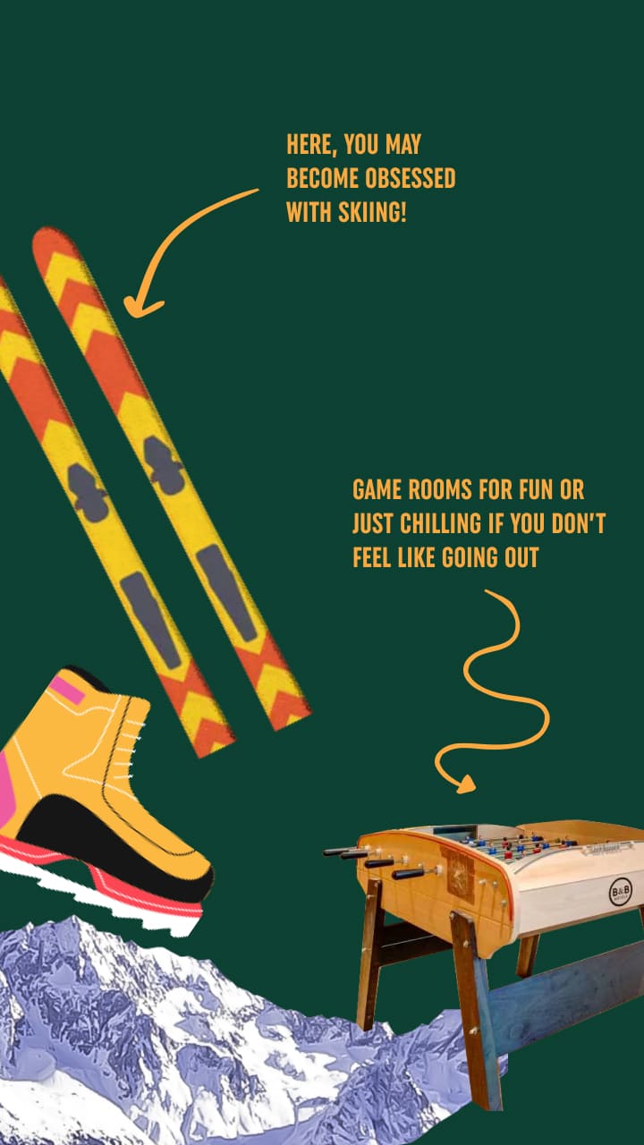 Here you may become obsessed with skiing! Game rooms for fun or just chilling if you don't feel like going out.
